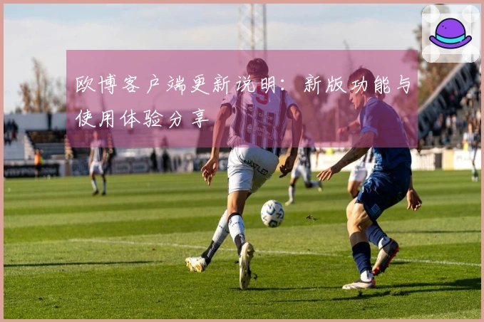 欧博客户端更新说明:新版功能与使用体验分享
