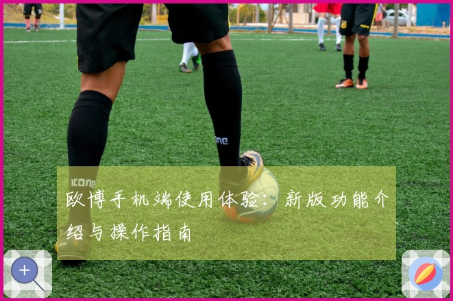 欧博手机端使用体验：新版功能介绍与操作指南