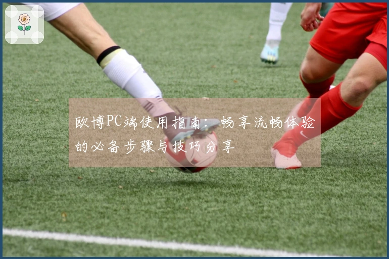 欧博PC端使用指南：畅享流畅体验的必备步骤与技巧分享